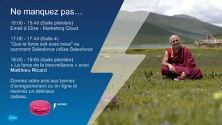 Ne manquez pas…
15:00 - 15:40 (Salle plénière)
Email à Elise - Marketing Cloud
17:00 - 17:40 (Salle 4)
"Que la force soit avec nous" ou
comment Salesforce utilise Salesforce
18:00 - 19:00 (Salle plénière)
« La force de la bienveillance » avec
Matthieu Ricard
Donnez votre avis aux bornes
d’enregistrement ou en ligne et
recevez un délicieux
cadeau
GAGNEZ
 