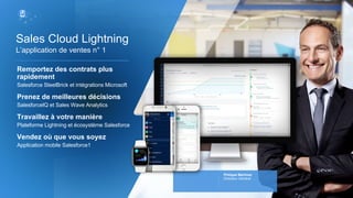 Remportez des contrats plus
rapidement
Salesforce SteelBrick et intégrations Microsoft
Prenez de meilleures décisions
SalesforceIQ et Sales Wave Analytics
Travaillez à votre manière
Plateforme Lightning et écosystème Salesforce
Vendez où que vous soyez
Application mobile Salesforce1
L’application de ventes n° 1
Sales Cloud Lightning
Philippe Martinez
Directeur Général
 