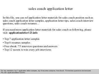 sales coach application letter 
In this file, you can ref application letter materials for sales coach position such as 
sales coach application letter samples, application letter tips, sales coach interview 
questions, sales coach resumes… 
If you need more application letter materials for sales coach as following, please 
visit: applicationletter123.info 
• Top 7 application letter samples 
• Top 8 resumes samples 
• Free ebook: 75 interview questions and answers 
• Top 12 secrets to win every job interviews 
For top materials: top 7 application letter samples, top 8 resumes samples, free ebook: 75 interview questions and answers 
Pls visit: applicationletter123.info 
Interview questions and answers – free download/ pdf and ppt file 
 