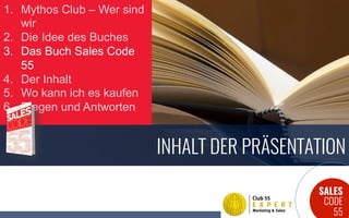 SALES
CODE
55
INHALT DER PRÄSENTATION
1.  Mythos Club – Wer sind
wir
2.  Die Idee des Buches
3.  Das Buch Sales Code
55
4.  Der Inhalt
5.  Wo kann ich es kaufen
6.  Fragen und Antworten
 