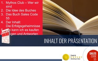 SALES
CODE
55
INHALT DER PRÄSENTATION
1.  Mythos Club – Wer wir
sind
2.  Die Idee des Buches
3.  Das Buch Sales Code
55
4.  Der Inhalt:
Die Erfolgsgeheimnisse
5.  Wo kann ich es kaufen
6.  Fragen und Antworten
 