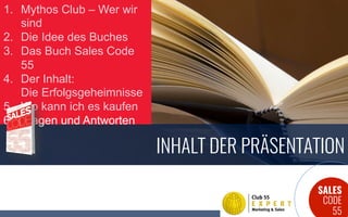SALES
CODE
55
INHALT DER PRÄSENTATION
1.  Mythos Club – Wer wir
sind
2.  Die Idee des Buches
3.  Das Buch Sales Code
55
4.  Der Inhalt:
Die Erfolgsgeheimnisse
5.  Wo kann ich es kaufen
6.  Fragen und Antworten
 