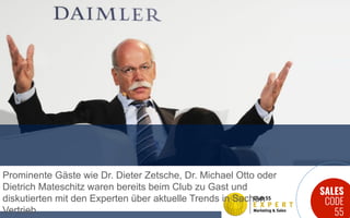 SALES
CODE
55
Prominente Gäste wie Dr. Dieter Zetsche, Dr. Michael Otto oder
Dietrich Mateschitz waren bereits beim Club zu Gast und
diskutierten mit den Experten über aktuelle Trends in Sachen
Vertrieb.
 