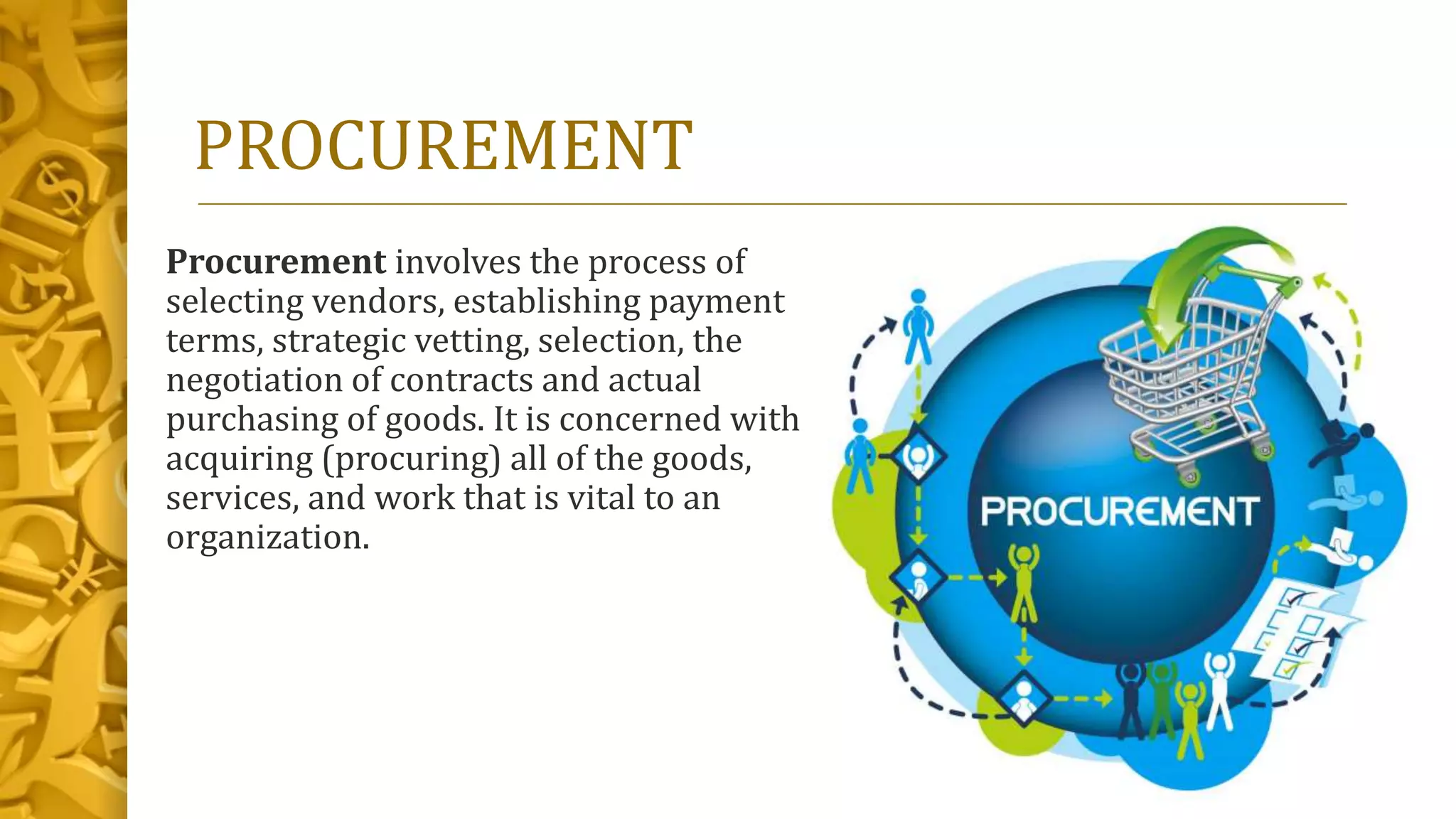 PROCUREMENT
Procurement involves the process of
selecting vendors, establishing payment
terms, strategic vetting, selection, the
negotiation of contracts and actual
purchasing of goods. It is concerned with
acquiring (procuring) all of the goods,
services, and work that is vital to an
organization.
 