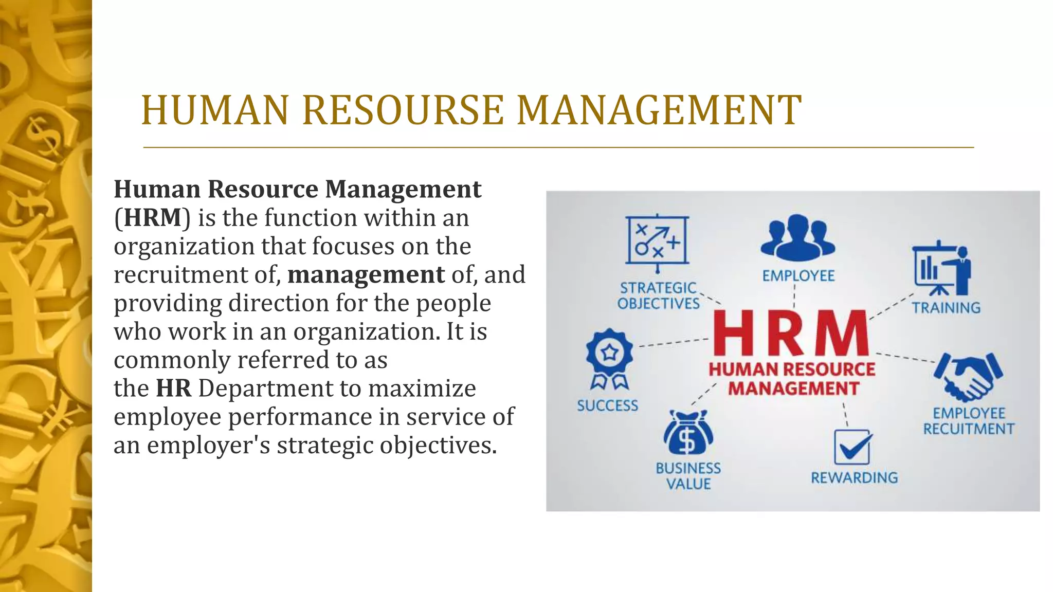 HUMAN RESOURSE MANAGEMENT
Human Resource Management
(HRM) is the function within an
organization that focuses on the
recruitment of, management of, and
providing direction for the people
who work in an organization. It is
commonly referred to as
the HR Department to maximize
employee performance in service of
an employer's strategic objectives.
 