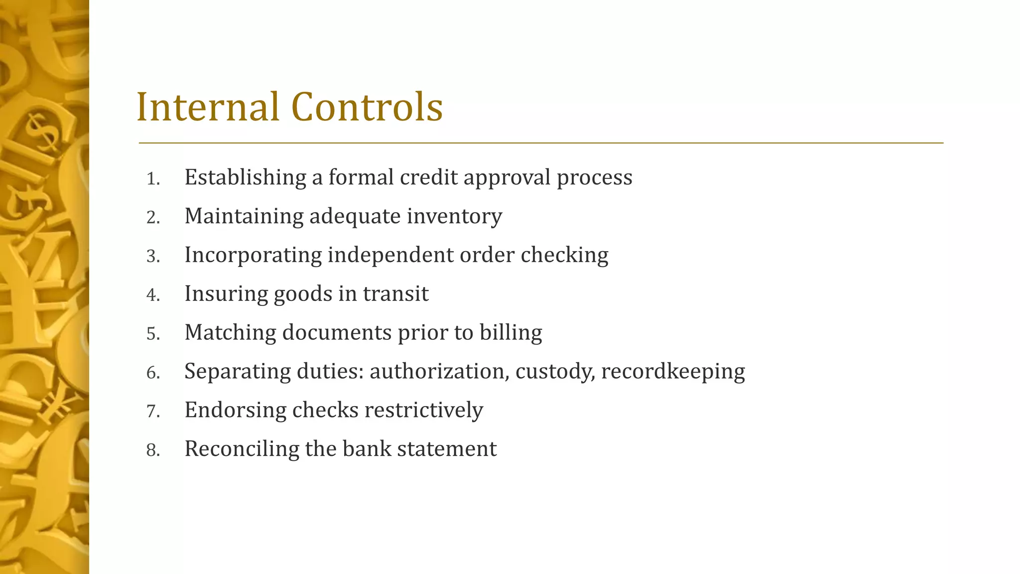 1. Establishing a formal credit approval process
2. Maintaining adequate inventory
3. Incorporating independent order checking
4. Insuring goods in transit
5. Matching documents prior to billing
6. Separating duties: authorization, custody, recordkeeping
7. Endorsing checks restrictively
8. Reconciling the bank statement
Internal Controls
 
