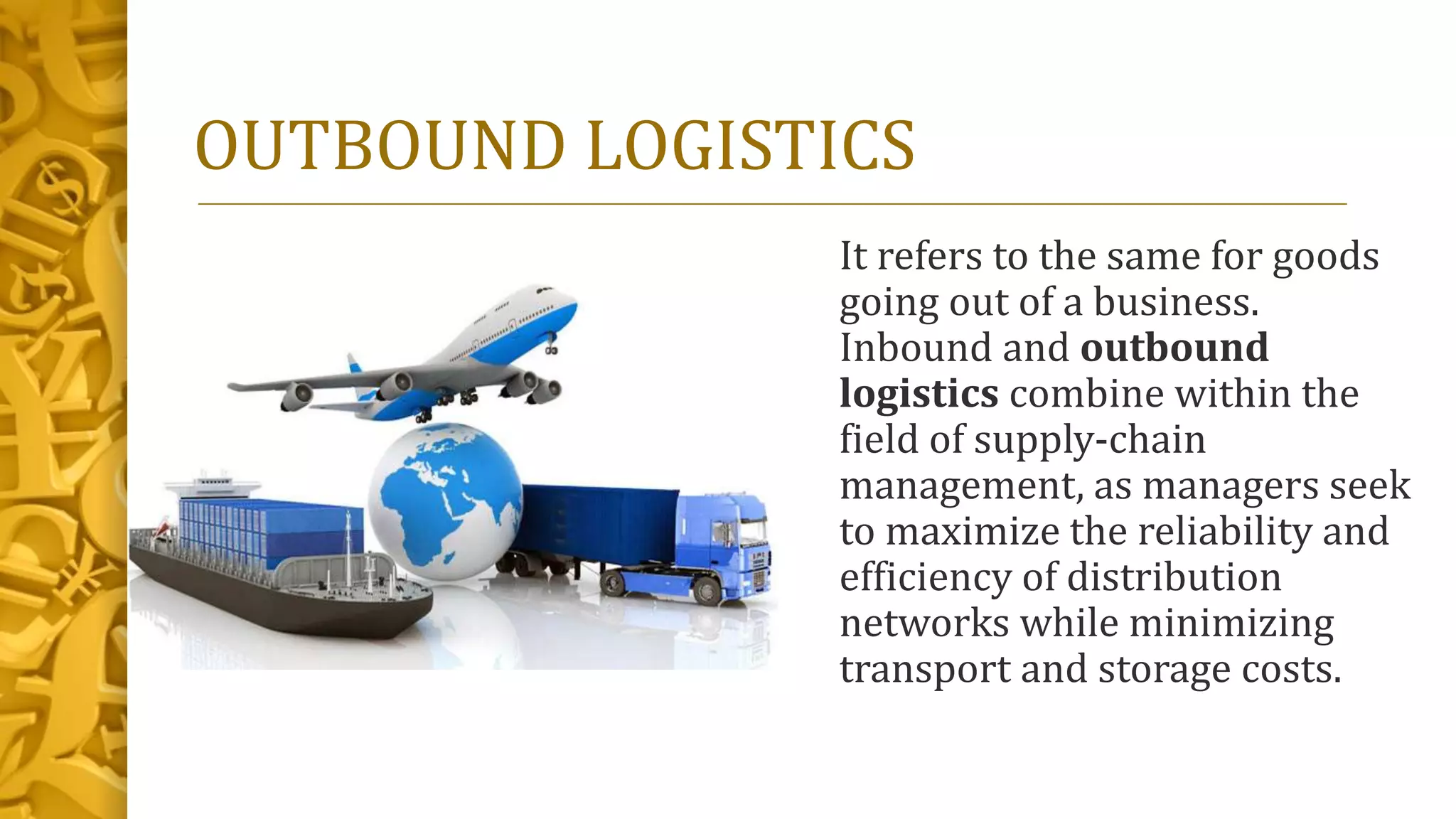 OUTBOUND LOGISTICS
It refers to the same for goods
going out of a business.
Inbound and outbound
logistics combine within the
field of supply-chain
management, as managers seek
to maximize the reliability and
efficiency of distribution
networks while minimizing
transport and storage costs.
 