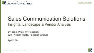 Sales Communication Solutions:
Insights, Landscape & Vendor Analysis
© 2014 Demand Metric Research Corporation. All Rights Reserved.
Solution Study
By: Clare Price, VP Research
With: Kristen Maida, Research Analyst
April 2014
 