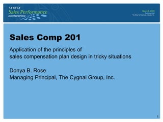 Sales Comp 201
Application of the principles of
sales compensation plan design in tricky situations

Donya B. Rose
Managing Principal, The Cygnal Group, Inc.




                                                      1
 