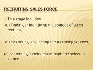 RECRUITING SALES FORCE.

 This stage includes
(a) Finding or identifying the sources of sales
  recruits,

(b) evaluating & selecting the recruiting sources,

(c) contacting candidates through the selected
  source.
 