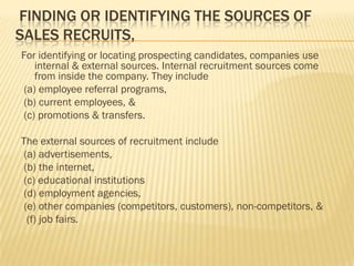 FINDING OR IDENTIFYING THE SOURCES OF
SALES RECRUITS,
For identifying or locating prospecting candidates, companies use
   internal & external sources. Internal recruitment sources come
   from inside the company. They include
(a) employee referral programs,
(b) current employees, &
(c) promotions & transfers.

The external sources of recruitment include
 (a) advertisements,
 (b) the internet,
 (c) educational institutions
 (d) employment agencies,
 (e) other companies (competitors, customers), non-competitors, &
  (f) job fairs.
 