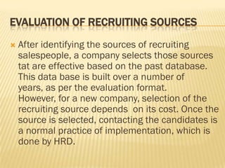 EVALUATION OF RECRUITING SOURCES
   After identifying the sources of recruiting
    salespeople, a company selects those sources
    tat are effective based on the past database.
    This data base is built over a number of
    years, as per the evaluation format.
    However, for a new company, selection of the
    recruiting source depends on its cost. Once the
    source is selected, contacting the candidates is
    a normal practice of implementation, which is
    done by HRD.
 