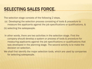 SELECTING SALES FORCE.
The selection stage consists of the following 2 steps.
 (a) Developing the selection process consisting of tools & procedure to
    measure the applicants against the job specifications or qualifications, &
(b) selecting the salespeople.

In other words, there are two activities in the selection stage. First the
   company should develop a system or process of tools & procedure for
   measuring applicants against the job specifications or qualifications that
   was developed in the planning stage. The second activity is to make the
   decision on selection.
We shall first identify the major selection tools, which are used by companies
   for selecting salespeople.
 