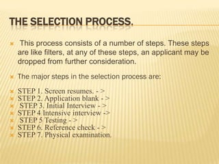 THE SELECTION PROCESS.
   This process consists of a number of steps. These steps
    are like filters, at any of these steps, an applicant may be
    dropped from further consideration.
   The major steps in the selection process are:
   STEP 1. Screen resumes. - >
   STEP 2. Application blank - >
   STEP 3. Initial Interview - >
   STEP 4 Intensive interview ->
   STEP 5 Testing - >
   STEP 6. Reference check - >
   STEP 7. Physical examination.
 