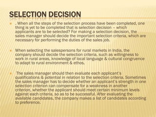 SELECTION DECISION
   . When all the steps of the selection process have been completed, one
    thing is yet to be completed that is selection decision – which
    applicants are to be selected? For making a selection decision, the
    sales manager should decide the important selection criteria, which are
    necessary for performing the duties of the sales job.

   When selecting the salespersons for rural markets in India, the
    company should decide the selection criteria, such as willingness to
    work in rural areas, knowledge of local language & cultural congruence
    to adapt to rural environment & ethos.

    The sales manager should then evaluate each applicant’s
    qualifications & potential in relation to the selection criteria. Sometimes
    the sales manager has to decide whether an applicant’s strength in one
    selection criterion can compensate for a weakness in another
    criterion, whether the applicant should meet certain minimum levels
    against each criteria, so as to be successful. After evaluating the
    available candidates, the company makes a list of candidates according
    to preference.
 