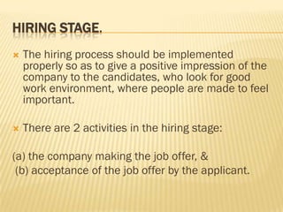 HIRING STAGE.
   The hiring process should be implemented
    properly so as to give a positive impression of the
    company to the candidates, who look for good
    work environment, where people are made to feel
    important.

   There are 2 activities in the hiring stage:

(a) the company making the job offer, &
 (b) acceptance of the job offer by the applicant.
 