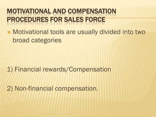 MOTIVATIONAL AND COMPENSATION
PROCEDURES FOR SALES FORCE
   Motivational tools are usually divided into two
    broad categories



1) Financial rewards/Compensation

2) Non-financial compensation.
 