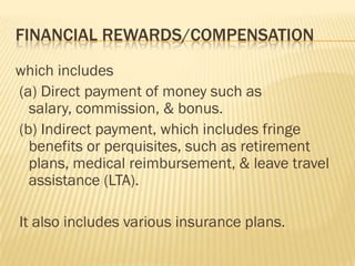 FINANCIAL REWARDS/COMPENSATION
which includes
(a) Direct payment of money such as
  salary, commission, & bonus.
(b) Indirect payment, which includes fringe
  benefits or perquisites, such as retirement
  plans, medical reimbursement, & leave travel
  assistance (LTA).

It also includes various insurance plans.
 