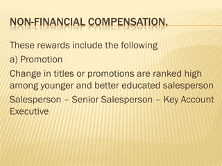 NON-FINANCIAL COMPENSATION.

These rewards include the following
a) Promotion
Change in titles or promotions are ranked high
among younger and better educated salesperson
Salesperson – Senior Salesperson – Key Account
Executive
 