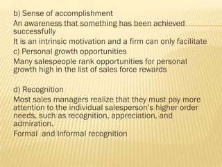 b) Sense of accomplishment
An awareness that something has been achieved
successfully
It is an intrinsic motivation and a firm can only facilitate
c) Personal growth opportunities
Many salespeople rank opportunities for personal
growth high in the list of sales force rewards

d) Recognition
Most sales managers realize that they must pay more
attention to the individual salesperson’s higher order
needs, such as recognition, appreciation, and
admiration.
Formal and Informal recognition
 