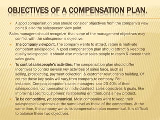 OBJECTIVES OF A COMPENSATION PLAN.
  A good compensation plan should consider objectives from the company’s view
   point & also the salesperson view point.
Sales managers should recognize that some of the management objectives may
   conflict with the salesperson’s objective.
 The company viewpoint. The company wants to attract, retain & motivate
   competent salespeople. A good compensation plan should attract & keep top
   quality salespeople. It should also motivate sales people to reach & exceed their
   sales goals.
 To control salespeople’s activities. The compensation plan should offer
   incentives to control several key activities of sales force, such as
   selling, prospecting, payment collection, & customer relationship building. Of
   course these key tasks will vary from company to company. For
   instance, Compaq computer’s sales managers use 20-40% of their
   salespeople’s compensation on individualized sales objectives & goals, like
   improving specific customers’ relationship or introducing a new product.
 To be competitive, yet economical. Most companies want to keep their
   salespeople’s expenses at the same level as those of the competitors. At the
   same time, the company wants its compensation plan economical. It is difficult
   to balance these two objectives.
 