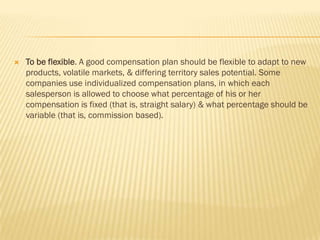    To be flexible. A good compensation plan should be flexible to adapt to new
    products, volatile markets, & differing territory sales potential. Some
    companies use individualized compensation plans, in which each
    salesperson is allowed to choose what percentage of his or her
    compensation is fixed (that is, straight salary) & what percentage should be
    variable (that is, commission based).
 