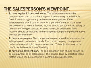 THE SALESPERSON’S VIEWPOINT.
   To have regular & incentive income. The salesperson wants the
    compensation plan to provide a regular income every month that is
    fixed & secured against any problems or emergencies. If the
    salesperson is sick & cannot work for a period of time, or if the sales
    are down due to various factors, he/she should get some fixed salary to
    take care of living expenses. An extra reward, in addition to fixed
    income, should be included in the compensation plan to produce above
    average performance.
   To have a simple plan. The compensation plan should be simple for the
    salespeople to understand easily. Even most company management
    prefer to have a simple compensation plan. This objective may be in
    conflict with the objective of flexibility.
   To have a fair payment plan. The compensation plan should ensure fair
    or just payment to all salespeople. This can be done by selecting those
    factors which can be measured & controlled by salespeople.
 