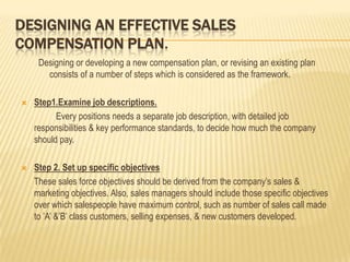 DESIGNING AN EFFECTIVE SALES
COMPENSATION PLAN.
     Designing or developing a new compensation plan, or revising an existing plan
       consists of a number of steps which is considered as the framework.

   Step1.Examine job descriptions.
          Every positions needs a separate job description, with detailed job
    responsibilities & key performance standards, to decide how much the company
    should pay.

   Step 2. Set up specific objectives
    These sales force objectives should be derived from the company’s sales &
    marketing objectives. Also, sales managers should include those specific objectives
    over which salespeople have maximum control, such as number of sales call made
    to ’A’ &’B’ class customers, selling expenses, & new customers developed.
 