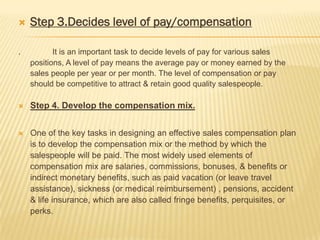    Step 3.Decides level of pay/compensation

.          It is an important task to decide levels of pay for various sales
    positions, A level of pay means the average pay or money earned by the
    sales people per year or per month. The level of compensation or pay
    should be competitive to attract & retain good quality salespeople.

   Step 4. Develop the compensation mix.


   One of the key tasks in designing an effective sales compensation plan
    is to develop the compensation mix or the method by which the
    salespeople will be paid. The most widely used elements of
    compensation mix are salaries, commissions, bonuses, & benefits or
    indirect monetary benefits, such as paid vacation (or leave travel
    assistance), sickness (or medical reimbursement) , pensions, accident
    & life insurance, which are also called fringe benefits, perquisites, or
    perks.
 
