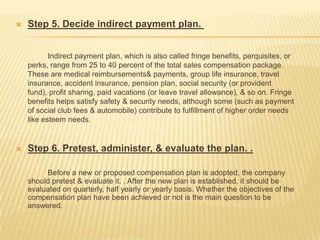    Step 5. Decide indirect payment plan.


           Indirect payment plan, which is also called fringe benefits, perquisites, or
    perks, range from 25 to 40 percent of the total sales compensation package.
    These are medical reimbursements& payments, group life insurance, travel
    insurance, accident insurance, pension plan, social security (or provident
    fund), profit sharing, paid vacations (or leave travel allowance), & so on. Fringe
    benefits helps satisfy safety & security needs, although some (such as payment
    of social club fees & automobile) contribute to fulfillment of higher order needs
    like esteem needs.


   Step 6. Pretest, administer, & evaluate the plan. .

         Before a new or proposed compensation plan is adopted, the company
    should pretest & evaluate it. . After the new plan is established, it should be
    evaluated on quarterly, half yearly or yearly basis. Whether the objectives of the
    compensation plan have been achieved or not is the main question to be
    answered.
 