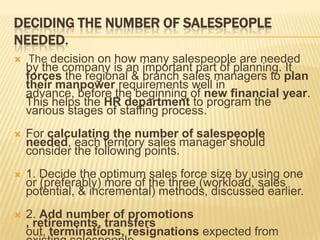 DECIDING THE NUMBER OF SALESPEOPLE
NEEDED.
    The decision on how many salespeople are needed
    by the company is an important part of planning. It
    forces the regional & branch sales managers to plan
    their manpower requirements well in
    advance, before the beginning of new financial year.
    This helps the HR department to program the
    various stages of staffing process.
   For calculating the number of salespeople
    needed, each territory sales manager should
    consider the following points.
   1. Decide the optimum sales force size by using one
    or (preferably) more of the three (workload, sales
    potential, & incremental) methods, discussed earlier.
   2. Add number of promotions
    , retirements, transfers
    out, terminations, resignations expected from
 