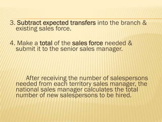 3. Subtract expected transfers into the branch &
  existing sales force.

4. Make a total of the sales force needed &
  submit it to the senior sales manager.



      After receiving the number of salespersons
  needed from each territory sales manager, the
  national sales manager calculates the total
  number of new salespersons to be hired.
 