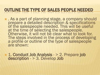 OUTLINE THE TYPE OF SALES PEOPLE NEEDED

   . As a part of planning stage, a company should
    prepare a detailed description & specifications
    of the salespeople needed. This will be useful
    at the time of selecting the salespeople.
    Otherwise, it will not be clear what to look for.
    The steps involved in the process of developing
    a profile or outline of the type of salespeople
    are shown:

   1. Conduct Job Analysis - > 2. Prepare job
    description - > 3. Develop Job
 