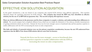 In this guide’s introduction, a tale was shared of two companies that acquired ICM solutions using different approaches. That anecdote
effectively frames the acquisition discussion for ICM solutions. The company that issued the RFP may have identified an effective
solution, but the use of an RFP did not guarantee that. The second company did experience success.
There are obvious differences in the processes used by these companies to acquire a solution, and understanding these differences is
critical. The second company had a completely different focus, which was not simply the elimination of the arduous, monthly manual process
of getting commission checks out the door. Instead, the focus was far more strategic: access to benchmark data and best practices expertise to
enable collaboration with the CFO on increasing the return on sales compensation.
The bells and whistles of potential solutions were not the primary acquisition consideration, because the new VP understood from
experience that the ROI of the chosen ICM solution did not come from its features.
EFFECTIVE ICM SOLUTION ACQUISITION
© 2014 Demand Metric Research Corporation. All Rights Reserved.
Instead, the focus was far more strategic: access to benchmark data
and best practices expertise to enable collaboration with the CFO on
increasing the return on sales compensation.
10
Sales Compensation Solution Acquisition Best Practices Report
 