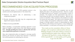 The preferred outcome of an ICM acquisition process is the
selection and smooth implementation of the solution that:
 Minimizes the inherent risks of administering a sales
compensation program.
 Provides information that helps keep the compensation plan
aligned with corporate objectives.
 Delivers the best possible ROI.
Before describing a recommended acquisition approach in more
detail, it’s helpful to briefly discuss how ICM solutions produce
ROI: through providing the means to directly link and trace
sales compensation payments to outcomes.
Since sales compensation plans are designed to encourage specific
behavior and outcomes, it’s always been important to understand
how well the payments are influencing the outcomes.
RECOMMENDED ICM ACQUISITION PROCESS
15© 2014 Demand Metric Research Corporation. All Rights Reserved.
Even without an ICM solution, most companies start out well
aligning their plans to the preferred outcomes. However, as plans
are implemented, most are “tweaked” to accommodate a variety of
situations. For example, new sales representatives who come on-
board during the plan year are granted exceptions. Mid-year sales
contests are launched. Other exceptions and exemptions are made
for reasons that seem logical. Very rarely are the cumulative effects
of these changes and exceptions understood in advance. Making
changes to the plan without a means of understanding the impact
they will have is like driving in the fog down a steep, winding road
without guardrails – at some point, you’re going to go over the cliff.
Very rarely are the cumulative effects of these
changes and exceptions understood in advance.
Making changes to the plan without a means of
understanding the impact they will have is like
driving in the fog down a steep, winding road
without guardrails – at some point, you’re going
to go over the cliff.
Sales Compensation Solution Acquisition Best Practices Report
 