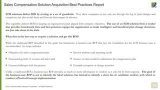 ICM solutions deliver ROI by serving as a set of guardrails. They allow companies to not only see through the fog of plan changes and
exceptions, but also model them and forecast their impact in advance.
This capability delivers ROI by keeping an organization’s plan aligned with company objectives. The use of an ICM solution from a vendor
that provides benchmark data and best practices equips the organization to make intelligent and beneficial plan change decisions,
not just take shots in the dark.
What then is the best way to acquire a solution and get this ROI?
While the traditional RFP described in this guide has limitations, a business-case RFP that lays the foundation for the ICM business case is
recommended. Its scope includes:
 Objectives for sales compensation plan
 Forecasted growth of revenue and sales staff
 Current challenges with the process
Unlike a traditional RFP, a business-case RFP provides as much or more information to vendors as it asks for in their response. The goal of
the business-case RFP is not to identify the ideal solution, but instead to identify a short list of candidate vendors with which to
conduct a Proof-of-Concept implementation.
© 2014 Demand Metric Research Corporation. All Rights Reserved.
 Known analytics and reporting needs
 Sources of data needed to administer the compensation plan
 Example exception or change scenarios
16
Sales Compensation Solution Acquisition Best Practices Report
 