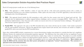 Proof-of-Concept projects usually take one of the following forms:
1. Pilot. This approach to a POC identifies a subset of users that will do a full, end-to-end contracting process with a vendor, an
implementation and then use of the solution in production. While a pilot is the most costly of the POC approaches, it does the best job of
lowering the risk of the full deployment.
2. POC. This approach doesn’t include the full contracting as with a pilot, but does assume some level of shared work and risk. This
approach does an implementation to address targeted business challenges, such as accrual or managing SPIFFs. While not a live, full-
production implementation, it does show how well a vendor can execute across the set of presented business challenges. This approach is
often the least expensive approach to a POC.
3. Parallel POC. This approach is the same as the POC described above, but is done with the top two vendors. Each vendor is presented
with the same problems and process. Because this approach does require shared work and risk, more resources are needed to complete a
parallel POC, and it costs more than the POC described above.
Quite often, traditional RFPs include a requirement for a custom demonstration, leading some prospects to conclude that there isn’t a significant
difference between the traditional and recommended acquisition approach. The differences may seem subtle, but they are significant. Custom
demonstrations are designed to showcase features and functions, usually using a subset of customer data. The purpose is to satisfy checklist
items in an RFP by showing that a solution can indeed perform specific functions. Using customer data provides greater confidence, sometime
false confidence. Custom demonstrations are highly choreographed and do not require high degrees of collaboration. Most vendors can
study the RFP, load the customer data into their system and perform an impressive “custom” demonstration. The customer is a
spectator in the custom demonstration.
18© 2014 Demand Metric Research Corporation. All Rights Reserved.
Sales Compensation Solution Acquisition Best Practices Report
 