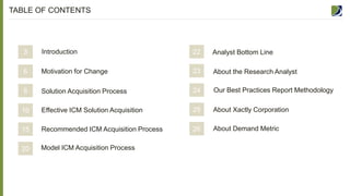 3
6
8
10
15
20
Introduction
Motivation for Change
Solution Acquisition Process
Effective ICM Solution Acquisition
Recommended ICM Acquisition Process
Model ICM Acquisition Process
24
25
26
Our Best Practices Report Methodology
About Xactly Corporation
About Demand Metric
22
23
Analyst Bottom Line
About the Research Analyst
TABLE OF CONTENTS
 