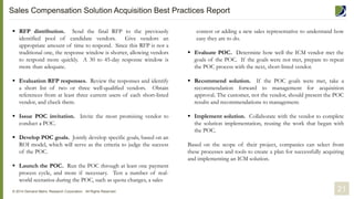  RFP distribution. Send the final RFP to the previously
identified pool of candidate vendors. Give vendors an
appropriate amount of time to respond. Since this RFP is not a
traditional one, the response window is shorter, allowing vendors
to respond more quickly. A 30 to 45-day response window is
more than adequate.
 Evaluation RFP responses. Review the responses and identify
a short list of two or three well-qualified vendors. Obtain
references from at least three current users of each short-listed
vendor, and check them.
 Issue POC invitation. Invite the most promising vendor to
conduct a POC.
 Develop POC goals. Jointly develop specific goals, based on an
ROI model, which will serve as the criteria to judge the success
of the POC.
 Launch the POC. Run the POC through at least one payment
process cycle, and more if necessary. Test a number of real-
world scenarios during the POC, such as quota changes, a sales
21© 2014 Demand Metric Research Corporation. All Rights Reserved.
contest or adding a new sales representative to understand how
easy they are to do.
 Evaluate POC. Determine how well the ICM vendor met the
goals of the POC. If the goals were not met, prepare to repeat
the POC process with the next, short-listed vendor.
 Recommend solution. If the POC goals were met, take a
recommendation forward to management for acquisition
approval. The customer, not the vendor, should present the POC
results and recommendations to management.
 Implement solution. Collaborate with the vendor to complete
the solution implementation, reusing the work that began with
the POC.
Based on the scope of their project, companies can select from
these processes and tools to create a plan for successfully acquiring
and implementing an ICM solution.
Sales Compensation Solution Acquisition Best Practices Report
 