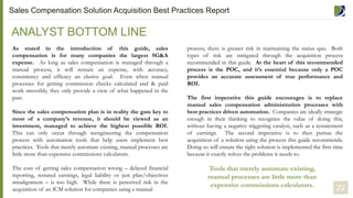 ANALYST BOTTOM LINE
As stated in the introduction of this guide, sales
compensation is for many companies the largest SG&A
expense. As long as sales compensation is managed through a
manual process, it will remain an expense, with accuracy,
consistency and efficacy an elusive goal. Even when manual
processes for getting commission checks calculated and & paid
work smoothly, they only provide a view of what happened in the
past.
Since the sales compensation plan is in reality the gate key to
most of a company’s revenue, it should be viewed as an
investment, managed to achieve the highest possible ROI.
This can only occur through reengineering the compensation
process with automation tools that help users implement best
practices. Tools that merely automate existing, manual processes are
little more than expensive commissions calculators.
The cost of getting sales compensation wrong – delayed financial
reporting, restated earnings, legal liability or just plan/objectives
misalignment – is too high. While there is perceived risk in the
acquisition of an ICM solution for companies using a manual
Tools that merely automate existing,
manual processes are little more than
expensive commissions calculators.
process, there is greater risk in maintaining the status quo. Both
types of risk are mitigated through the acquisition process
recommended in this guide. At the heart of this recommended
process is the POC, and it’s essential because only a POC
provides an accurate assessment of true performance and
ROI.
The first imperative this guide encourages is to replace
manual sales compensation administration processes with
best practices driven automation. Companies are ideally strategic
enough in their thinking to recognize the value of doing this,
without having a negative triggering catalyst, such as a restatement
of earnings. The second imperative is to then pursue the
acquisition of a solution using the process this guide recommends.
Doing so will ensure the right solution is implemented the first time
because it exactly solves the problems it needs to.
22
Sales Compensation Solution Acquisition Best Practices Report
 