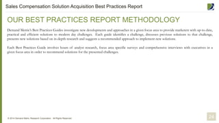 OUR BEST PRACTICES REPORT METHODOLOGY
Demand Metric’s Best Practices Guides investigate new developments and approaches in a given focus area to provide marketers with up-to-date,
practical and efficient solutions to modern day challenges. Each guide identifies a challenge, discusses previous solutions to that challenge,
presents new solutions based on in-depth research and suggests a recommended approach to implement new solutions.
Each Best Practices Guide involves hours of analyst research, focus area specific surveys and comprehensive interviews with executives in a
given focus area in order to recommend solutions for the presented challenges.
© 2014 Demand Metric Research Corporation. All Rights Reserved. 24
Sales Compensation Solution Acquisition Best Practices Report
 