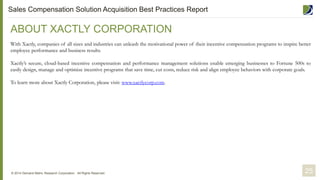 ABOUT XACTLY CORPORATION
With Xactly, companies of all sizes and industries can unleash the motivational power of their incentive compensation programs to inspire better
employee performance and business results.
Xactly’s secure, cloud-based incentive compensation and performance management solutions enable emerging businesses to Fortune 500s to
easily design, manage and optimize incentive programs that save time, cut costs, reduce risk and align employee behaviors with corporate goals.
To learn more about Xactly Corporation, please visit: www.xactlycorp.com.
© 2014 Demand Metric Research Corporation. All Rights Reserved. 25
Sales Compensation Solution Acquisition Best Practices Report
 