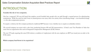 INTRODUCTION
3
Sales Compensation Solution Acquisition Best Practices Report
© 2014 Demand Metric Research Corporation. All Rights Reserved.
Consider this tale of two companies.
One has a respected, 100 year-old brand that employs several hundred sales people who are paid through a manual process for administering
commissions. While the need for relief from its manual process was acute, there was anxiety about introducing change – even beneficial change
– to the sales compensation process.
To acquire a solution, the first company produced a traditional RFP because it was a familiar way to acquire an unfamiliar solution.
The second company was newer with a sales force numbering between 400 and 500 representatives. It hired a new Vice President of Sales that
came from an organization that used an Integrated Compensation Management (ICM) solution.
The new VP made acquiring this same ICM solution a condition of employment with the new employer; no RFP was issued, just an order to the
ICM vendor.
Which company fared better in its acquisition?
 