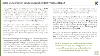 5
This guide suggests a better process for acquiring an ICM
solution. For many companies, sales compensation is the largest
component of Sales, General and Administrative (SG&A) costs.
The monthly calculation and payment of variable sales
compensation is often an arduous, manual process that must
accommodate a number of exceptions and changes: rarely does a
sales compensation plan start and end a fiscal year intact.
The plan must survive the attrition and addition of sales
representatives. It must accurately calculate and pay commissions
on time, as there are risks and trust issues involved when it doesn’t.
While the sales compensation plan is, theoretically, an enabler of
revenue growth, these characteristics prevent it from scaling as the
business grows.
Given these challenges to managing and administering a sales
compensation process, the motivation to automate, streamline
and even reengineer it are high. However, the perceived risks of
introducing change to this often brittle or fragile process are high as
well. A number of vendors offer ICM solutions that are enjoying
increasing acceptance and adoption. Their potential value is
immense, if they are implemented using a consultative approach
where the vendor and customer partner to integrate best practices.
If, on the other hand, ICM solutions are implemented merely to
automate what may be a bad process, at best some efficiency gains
are realized, but the greater benefits are left on the table.
ICM solutions are often acquired through an unwieldy Request For
Proposal (RFP) process that too often focuses on solution features,
while ignoring sales compensation best practices. The purpose of
this guide is to help companies that seek to acquire ICM
solutions take an approach that doesn’t simply automate an
existing process, but reengineers it by introducing best
practices that deliver measureable ROI.
This guide will examine the problems that motivate ICM solution
acquisition, the limitations of acquiring one through a traditional
RFP, a recommended approach, an example project plan and
conclude with a discussion of associated risks and rewards.
If ICM solutions are implemented merely to
automate what may be a bad process, at best
some efficiency gains are realized, but the
greater benefits are left on the table.
Sales Compensation Solution Acquisition Best Practices Report
 