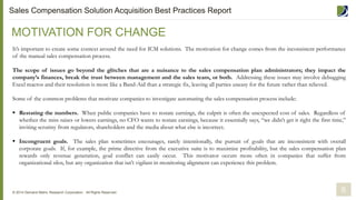 It’s important to create some context around the need for ICM solutions. The motivation for change comes from the inconsistent performance
of the manual sales compensation process.
The scope of issues go beyond the glitches that are a nuisance to the sales compensation plan administrators; they impact the
company’s finances, break the trust between management and the sales team, or both. Addressing these issues may involve debugging
Excel macros and their resolution is more like a Band-Aid than a strategic fix, leaving all parties uneasy for the future rather than relieved.
Some of the common problems that motivate companies to investigate automating the sales compensation process include:
 Restating the numbers. When public companies have to restate earnings, the culprit is often the unexpected cost of sales. Regardless of
whether the miss raises or lowers earnings, no CFO wants to restate earnings, because it essentially says, “we didn’t get it right the first time,”
inviting scrutiny from regulators, shareholders and the media about what else is incorrect.
 Incongruent goals. The sales plan sometimes encourages, rarely intentionally, the pursuit of goals that are inconsistent with overall
corporate goals. If, for example, the prime directive from the executive suite is to maximize profitability, but the sales compensation plan
rewards only revenue generation, goal conflict can easily occur. This motivator occurs more often in companies that suffer from
organizational silos, but any organization that isn’t vigilant in monitoring alignment can experience this problem.
MOTIVATION FOR CHANGE
© 2014 Demand Metric Research Corporation. All Rights Reserved. 6
Sales Compensation Solution Acquisition Best Practices Report
 