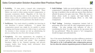 7
 Scalability. At some point, a manual sales compensation
process fails to meet the needs of the organization. These
failures can result in delays paying incentive compensation or
inaccurate commission checks. Regardless of the form the
failures take, they produce concern in the sales force. Chronic
failures create a crisis of confidence that can lead to sales force
attrition, and it is rarely the low performers that decide to leave.
 Inefficiency. Very much related to scalability but deserving its
own discussion is process inefficiency. A manual sales
compensation process may simply be too painful to sustain.
Assigning more human resources to it fails to tame it, and worse,
the resources it does consume are tied up administering the
process, stealing time away from other strategic activities.
 Complexity. For some organizations, the complexity of
administering the sales compensation process is in the critical
path to closing the books each month. This complexity
introduces delays in key financial reporting and prevents
company leaders from having timely information about
profitability and margins.
 Audit findings. Audits can reveal problems with the way sales
compensation is calculated and paid. What is troubling about
this type of problem is that an audit can uncover flaws that have
affected the process for quite some time. When this occurs, it
almost always results in expense and legal liability for
underpayment, or morale-damaging efforts to claw back
overpayments.
 “Gut” feeling. Sometimes, management instincts lead to
questioning about how well the sales compensation process is
working. Are plan earnings truly indicative of who is
contributing the most? In other words, are the top earners also
the top performers? When the answer is “no”, management
should investigate and understand why.
Any of the reasons described here are alone sufficient to motivate a
company to investigate getting relief through an ICM solution.
The goal is to fix a sub-optimal sales compensation process,
but too often the solution acquisition process is flawed as well.
© 2014 Demand Metric Research Corporation. All Rights Reserved.
Sales Compensation Solution Acquisition Best Practices Report
 