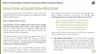 For decades, companies have used an RFP to acquire systems and
solutions. RFPs are familiar mechanisms for acquiring accounting,
CRM and ERP solutions.
Why not ICM solutions as well?
The perception is that an RFP works well for more complex
solutions, particularly where there is some degree of risk.
There is a certain comfort level in producing a lengthy RFP, one
that has been thoroughly vetted to include questions about every
possible solution feature and capability.
The RFP approach may work well for acquiring many types of
solutions, but the “traditional” RFP falls short as a means for
acquiring ICM solutions. The reason is that such RFPs are typically
built on a flawed premise: the automation of an existing, sub-
optimal sales compensation process.
It is entirely possible for a “successful” RFP to result in ultimate
failure, because the solution it leads to acquiring doesn’t fix the
flaws of the sales compensation process, it merely automates them.
SOLUTION ACQUISITION PROCESS
8
This realization comes slowly, as there are almost always efficiencies
gained through automating any process, but if the core,
underlying process is unsound, the benefits are short-lived.
There are two critical success factors for ICM solution acquisition
that the purchase process must account for:
1. The Mathematical Model: Can an ICM solution accurately
calculate commissions, bonuses and incentive payments? While
this success factor is no trivial matter, the reality is that today’s
ICM solutions are very capable of performing the arithmetic.
By their own admission, they all are very good at calculating
variable sales compensation, even when those calculations are
rather intricate.
It is entirely possible for a “successful”
RFP to result in ultimate failure, because
the solution it leads to acquiring doesn’t
fix the flaws of the sales compensation
process, it merely automates them.
Sales Compensation Solution Acquisition Best Practices Report
 