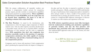 the plan and how the plan is expected to perform in future
months and quarters. Ideally, a prospect for ICM could describe
the type of performance their compensation plan is intended to
drive and get vendors to share a wealth of best practices and
benchmark data to produce the desired outcome. Yet, very little
content in a traditional RFP addresses interrogates to discover
if vendors can offer wisdom and experience in this area.
The ICM solution acquisition process must fully investigate
both the mathematical modeling and calculation capabilities
of potential vendors, and also the best practices and
benchmark data associated with sales compensation plans.
The traditional RFP approach works well for the former, but what
about the latter?
With the proper collaboration, all reputable vendors can
automate a compensation model, account for exceptions,
produce reports, provide override or customization capabilities
and generate payments in a timely fashion. These capabilities
are the focus of most ICM RFPs, yet if the scope does not
go beyond these capabilities, the buyer is at risk of
acquiring a solution with a short shelf life.
2. The Best Practices: As stated in the introduction, sales
compensation is often the largest, single component of SG&A
expense costs. Like any other expense, executives should expect
a reasonable return, and the way to maximize ROI is through
identification of best practices and the tools to implement
them. ICM acquisitions that don’t also emphasize best
practices essentially results in the purchase of expensive
compensation calculators, that while capable of creating
some efficiency, only provide a backward looking view of
the compensation process.
Companies need to know with precision if their compensation
plan is producing the expected results, the impact of changes to
© 2014 Demand Metric Research Corporation. All Rights Reserved. 9
Is an RFP the ideal way to acquire
the best ICM solution?
Sales Compensation Solution Acquisition Best Practices Report
 
