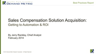 Sales Compensation Solution Acquisition:
Getting to Automation & ROI
© 2014 Demand Metric Research Corporation. All Rights Reserved.
Best Practices Report
By Jerry Rackley, Chief Analyst
February 2014
 