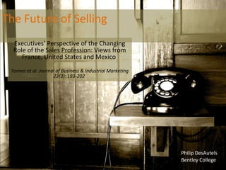 The Future of Selling Executives’ Perspective of the Changing Role of the Sales Profession: Views from France, United States and Mexico  Tanner et al. Journal of Business & Industrial Marketing 23(3): 193-202  Philip DesAutels Bentley College 